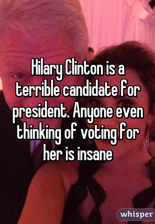 Hilary Clinton is a terrible candidate for president. Anyone even thinking of voting for her is insane