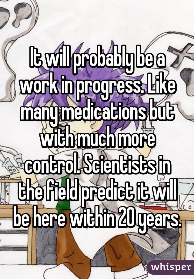 It will probably be a work in progress. Like many medications but with much more control. Scientists in the field predict it will be here within 20 years.