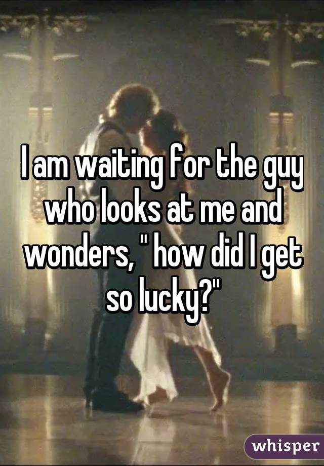 I am waiting for the guy who looks at me and wonders, " how did I get so lucky?"