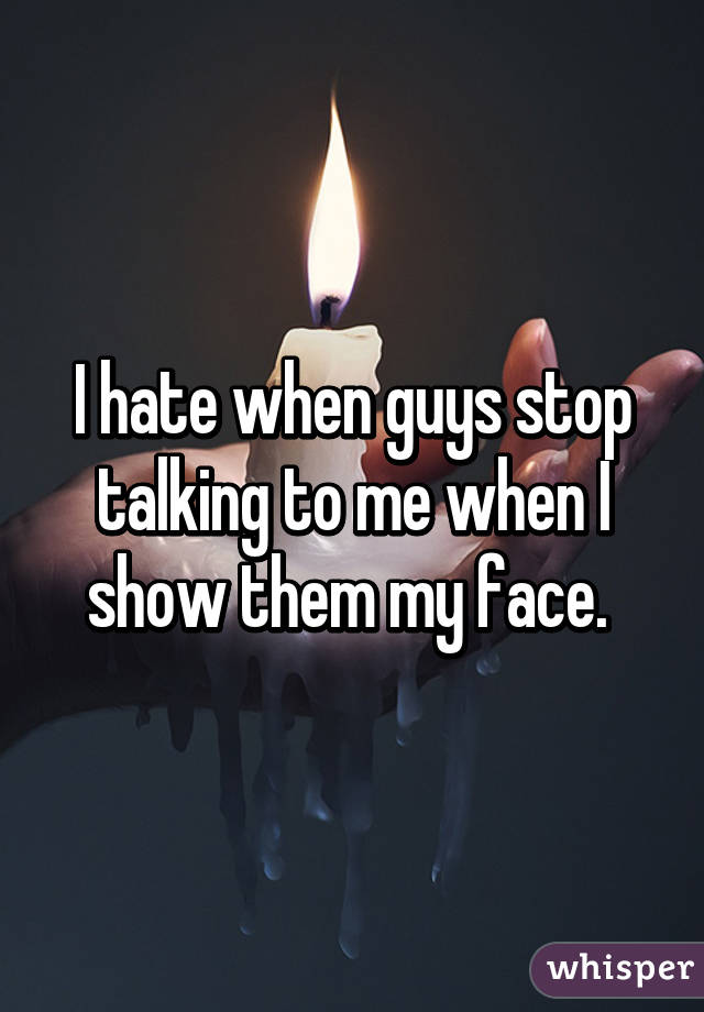 I hate when guys stop talking to me when I show them my face. 