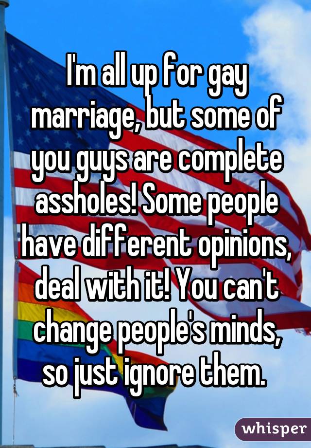 I'm all up for gay marriage, but some of you guys are complete assholes! Some people have different opinions, deal with it! You can't change people's minds, so just ignore them. 