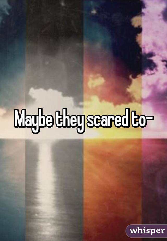 Maybe they scared to-