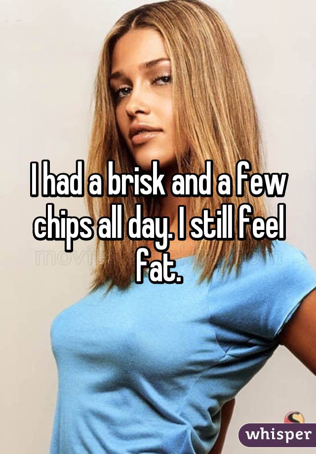 I had a brisk and a few chips all day. I still feel fat.