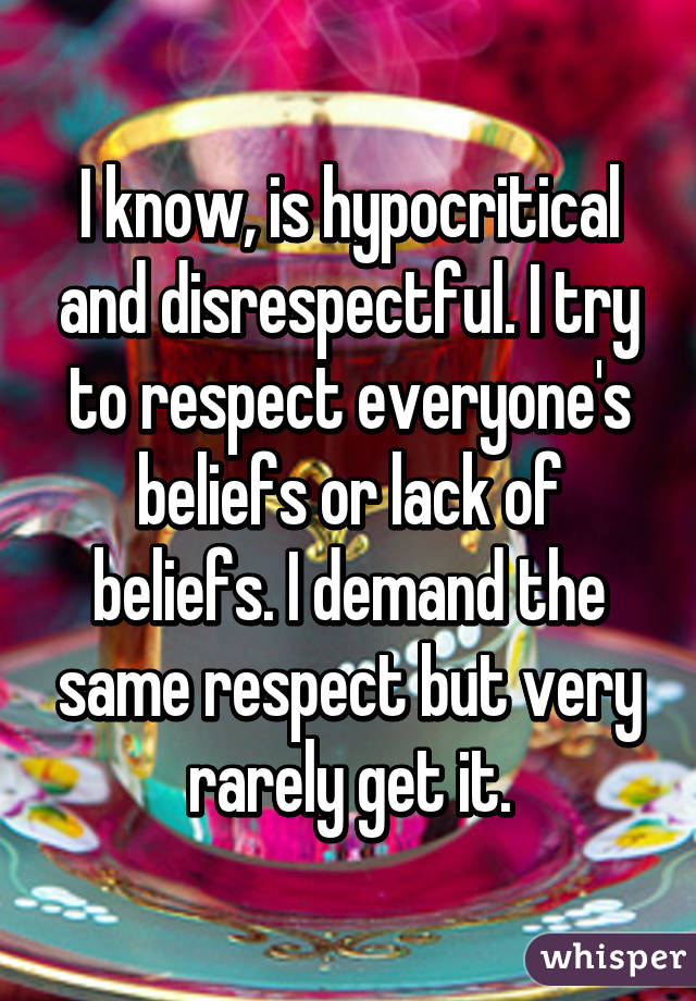 I know, is hypocritical and disrespectful. I try to respect everyone's beliefs or lack of beliefs. I demand the same respect but very rarely get it.