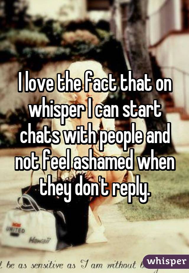 I love the fact that on whisper I can start chats with people and not feel ashamed when they don't reply.