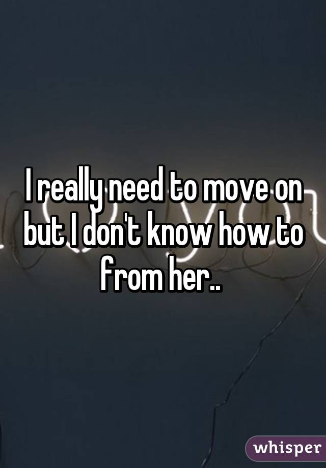 I really need to move on but I don't know how to from her.. 