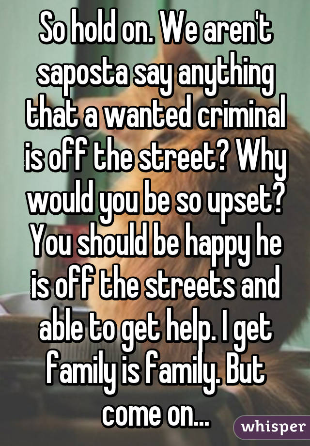 So hold on. We aren't saposta say anything that a wanted criminal is off the street? Why would you be so upset? You should be happy he is off the streets and able to get help. I get family is family. But come on...