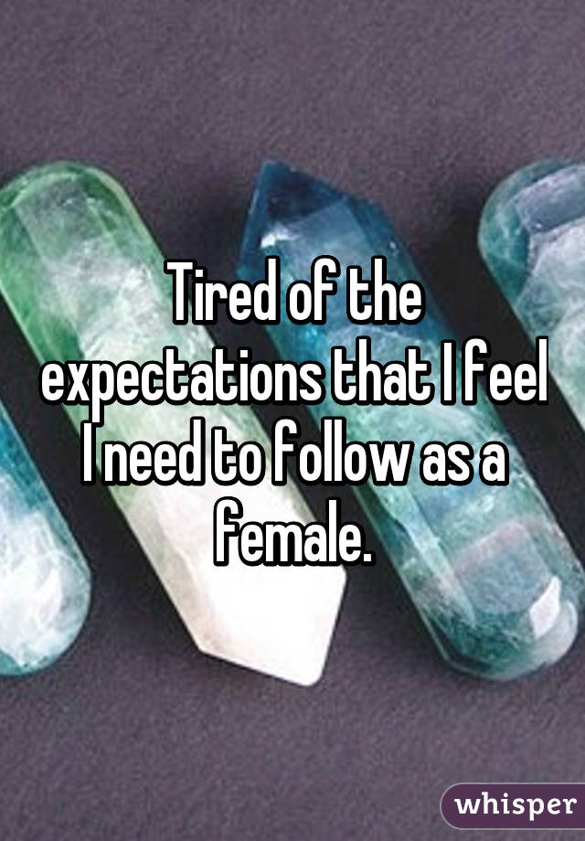 Tired of the expectations that I feel I need to follow as a female.