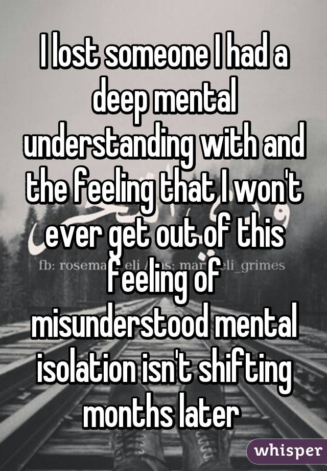 I lost someone I had a deep mental understanding with and the feeling that I won't ever get out of this feeling of misunderstood mental isolation isn't shifting months later 