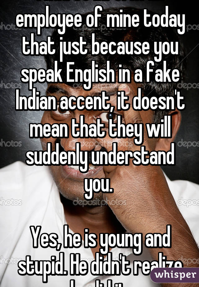 I had to inform an employee of mine today that just because you speak English in a fake Indian accent, it doesn't mean that they will suddenly understand you. 

Yes, he is young and stupid. He didn't realize he did it.