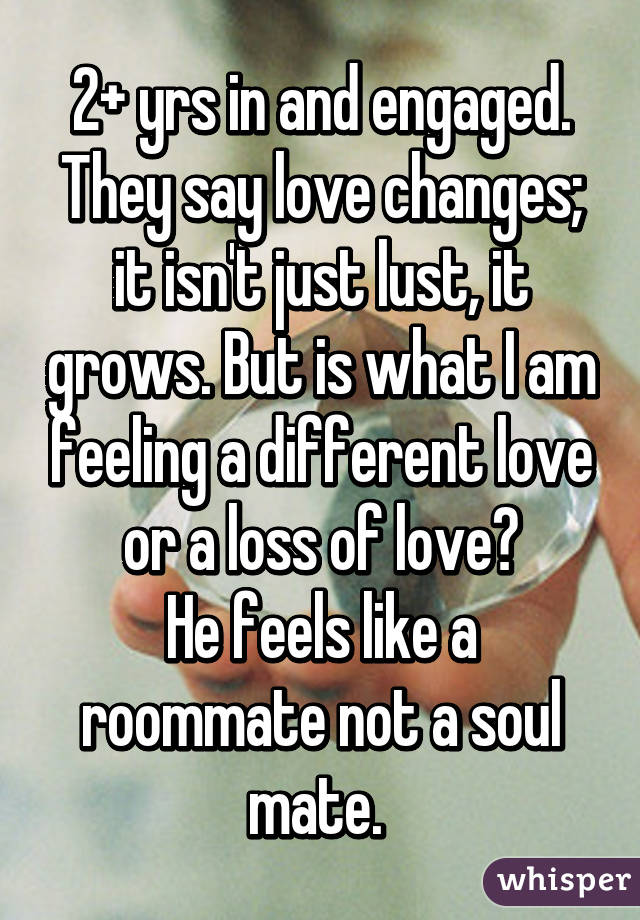 2+ yrs in and engaged. They say love changes; it isn't just lust, it grows. But is what I am feeling a different love or a loss of love?
He feels like a roommate not a soul mate. 