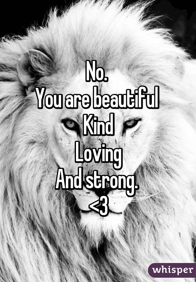 No. 
You are beautiful 
Kind
Loving
And strong. 
<3