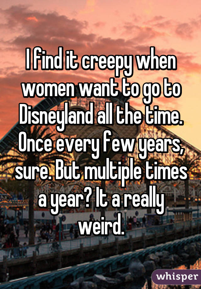 I find it creepy when women want to go to Disneyland all the time. Once every few years, sure. But multiple times a year? It a really weird.