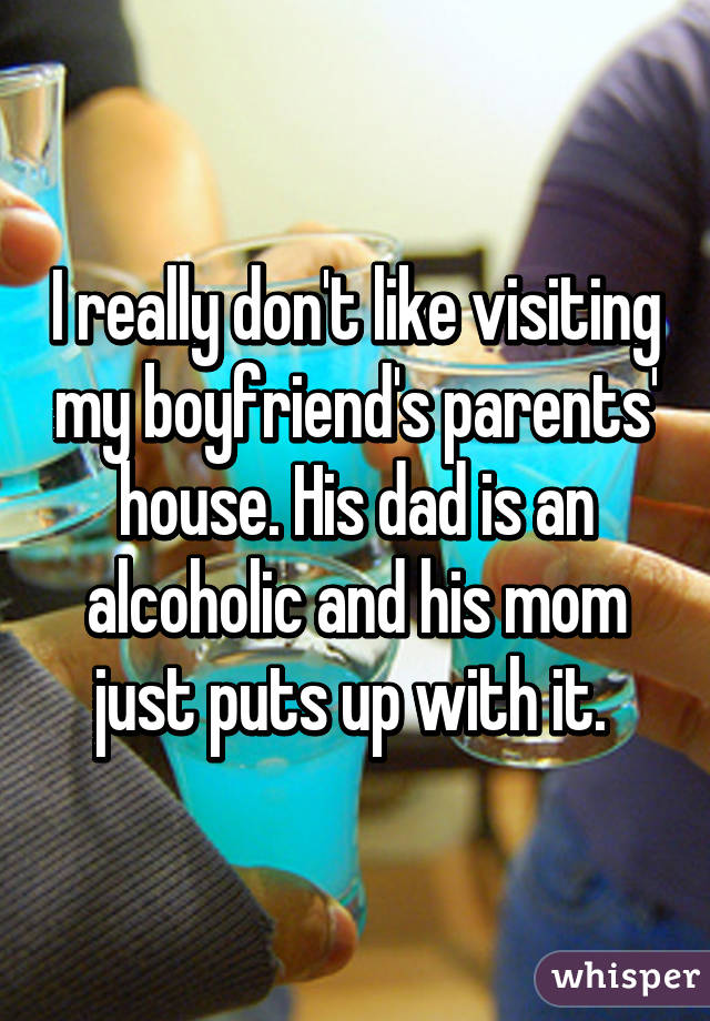 I really don't like visiting my boyfriend's parents' house. His dad is an alcoholic and his mom just puts up with it. 