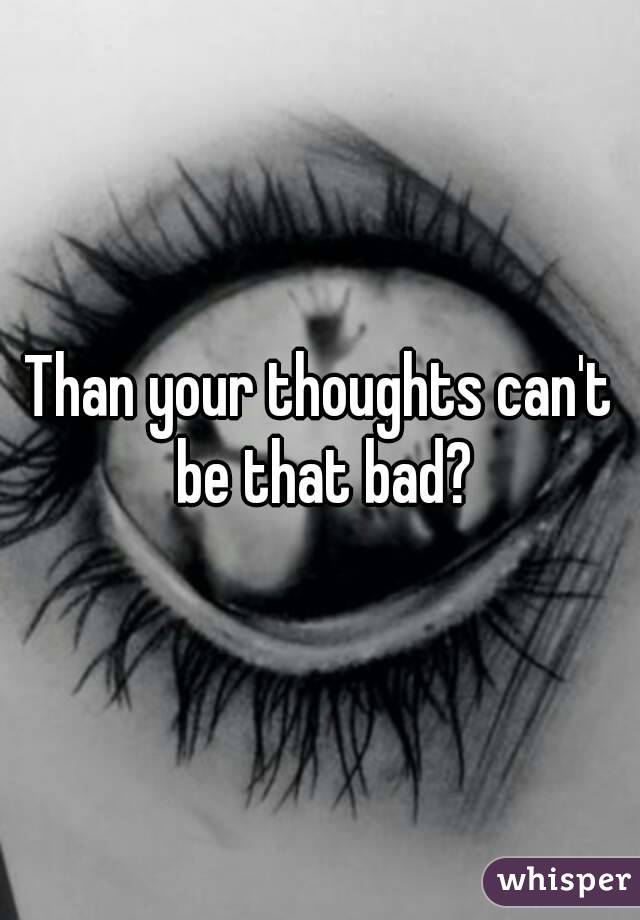 Than your thoughts can't be that bad?