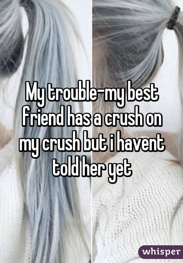 My trouble-my best friend has a crush on my crush but i havent told her yet