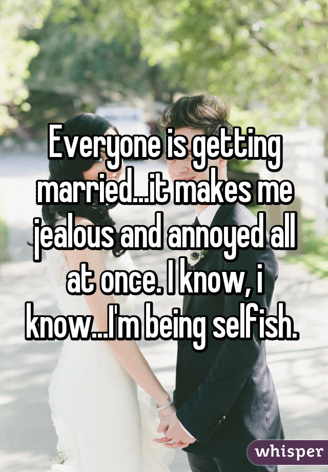 Everyone is getting married...it makes me jealous and annoyed all at once. I know, i know...I'm being selfish. 