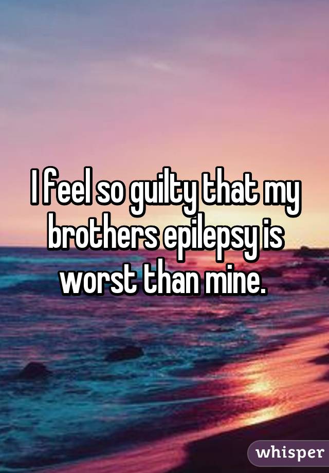 I feel so guilty that my brothers epilepsy is worst than mine. 