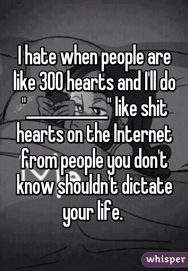 I hate when people are like 300 hearts and I'll do "____________" like shit hearts on the Internet from people you don't know shouldn't dictate your life. 