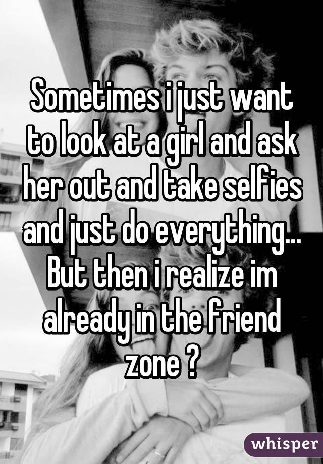 Sometimes i just want to look at a girl and ask her out and take selfies and just do everything... But then i realize im already in the friend zone 😔