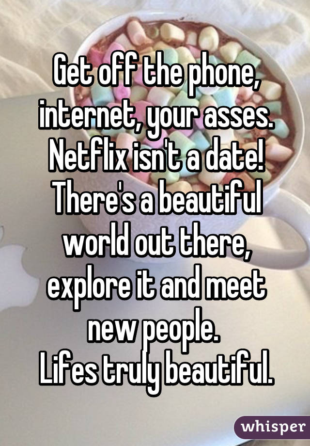 Get off the phone, internet, your asses.
Netflix isn't a date!
There's a beautiful world out there, explore it and meet new people. 
Lifes truly beautiful.