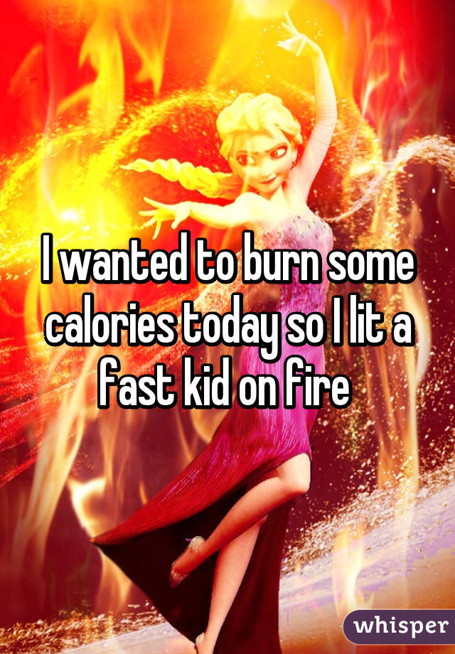 I wanted to burn some calories today so I lit a fast kid on fire 