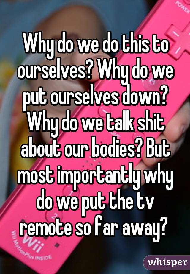 Why do we do this to ourselves? Why do we put ourselves down? Why do we talk shit about our bodies? But most importantly why do we put the tv remote so far away? 