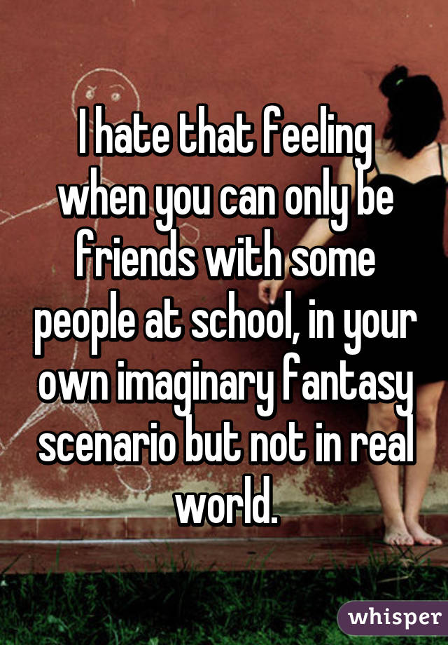 I hate that feeling when you can only be friends with some people at school, in your own imaginary fantasy scenario but not in real world.