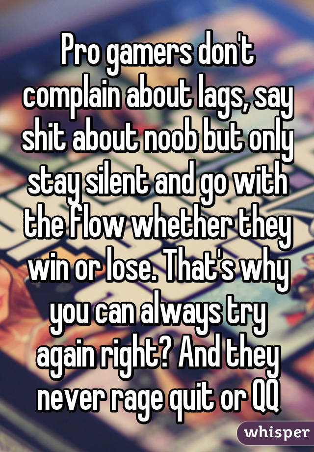 Pro gamers don't complain about lags, say shit about noob but only stay silent and go with the flow whether they win or lose. That's why you can always try again right? And they never rage quit or QQ