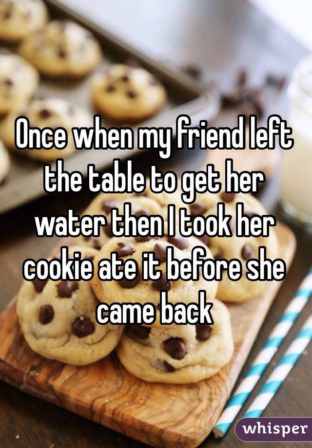 Once when my friend left the table to get her water then I took her cookie ate it before she came back