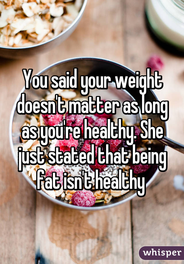 You said your weight doesn't matter as long as you're healthy. She just stated that being fat isn't healthy 