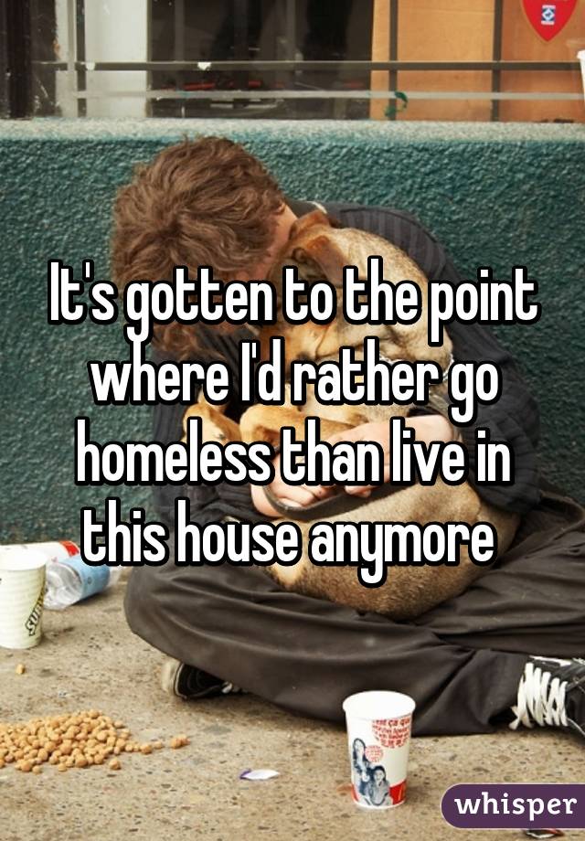 It's gotten to the point where I'd rather go homeless than live in this house anymore 