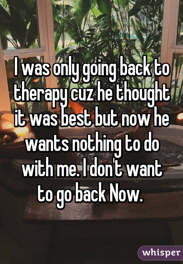 I was only going back to therapy cuz he thought it was best but now he wants nothing to do with me. I don't want to go back Now. 