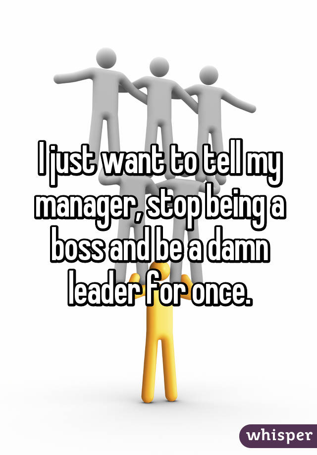 I just want to tell my manager, stop being a boss and be a damn leader for once.