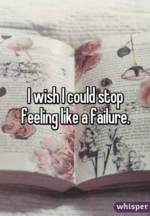 I wish I could stop feeling like a failure.