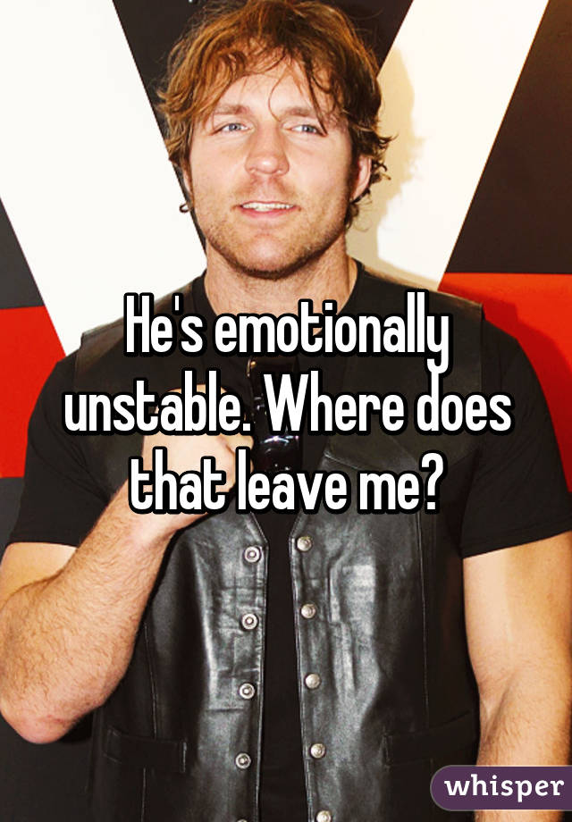 He's emotionally unstable. Where does that leave me?