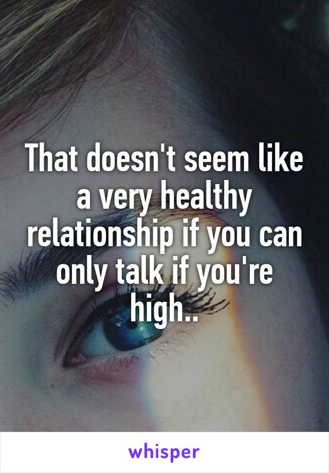 That doesn't seem like a very healthy relationship if you can only talk if you're high..