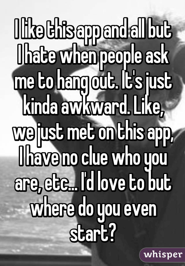 I like this app and all but I hate when people ask me to hang out. It's just kinda awkward. Like, we just met on this app, I have no clue who you are, etc... I'd love to but where do you even start?