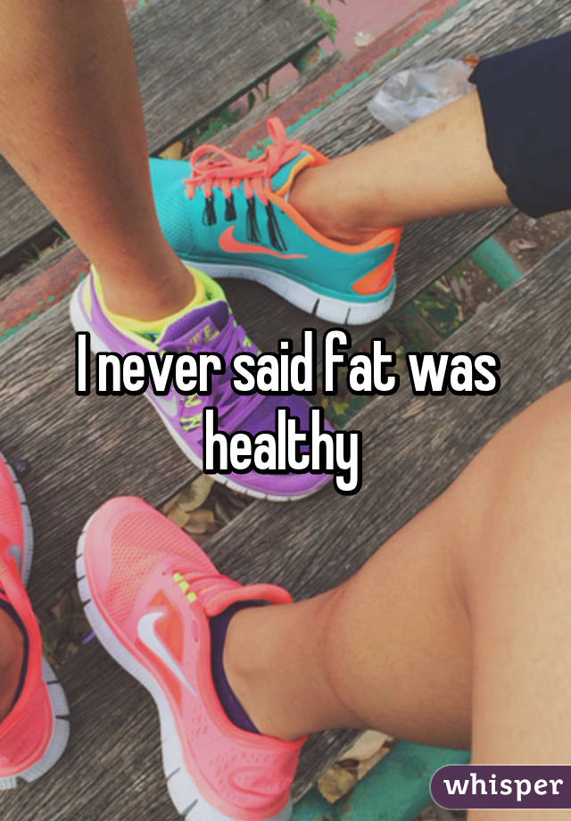 I never said fat was healthy 