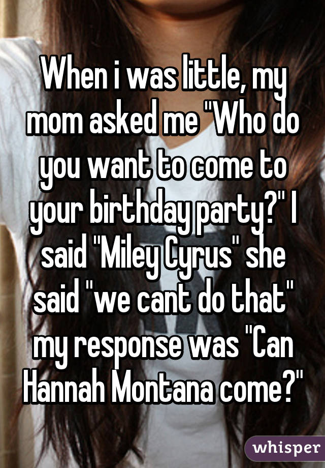 When i was little, my mom asked me "Who do you want to come to your birthday party?" I said "Miley Cyrus" she said "we cant do that" my response was "Can Hannah Montana come?"