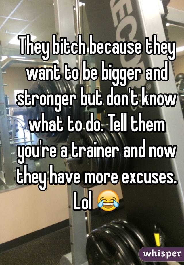 They bitch because they want to be bigger and stronger but don't know what to do. Tell them you're a trainer and now they have more excuses. Lol 😂