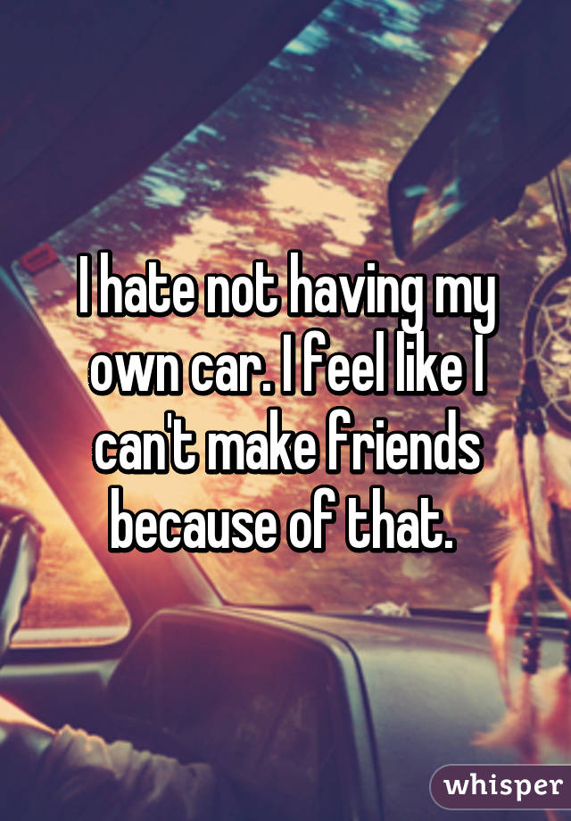 I hate not having my own car. I feel like I can't make friends because of that. 