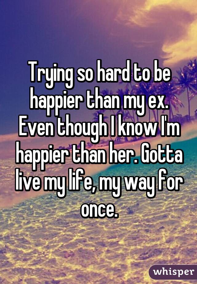 Trying so hard to be happier than my ex. Even though I know I'm happier than her. Gotta live my life, my way for once.