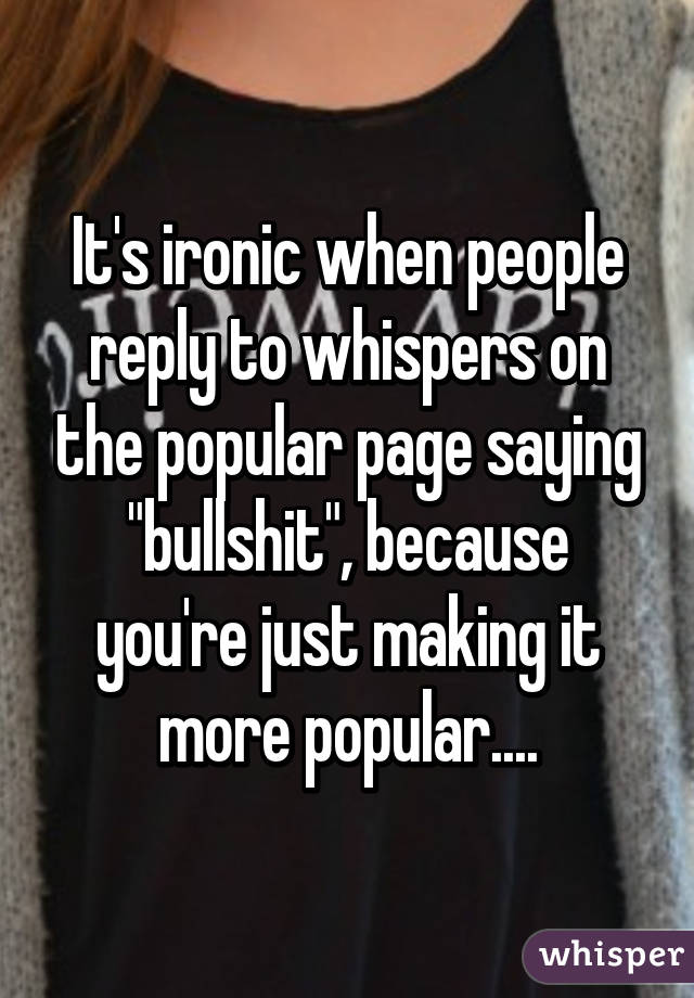 It's ironic when people reply to whispers on the popular page saying "bullshit", because you're just making it more popular....