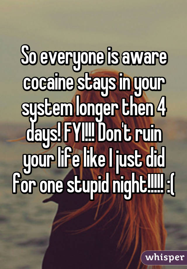 So everyone is aware cocaine stays in your system longer then 4 days! FYI!!! Don't ruin your life like I just did for one stupid night!!!!! :( 