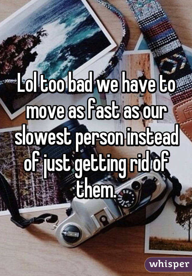 Lol too bad we have to move as fast as our slowest person instead of just getting rid of them.