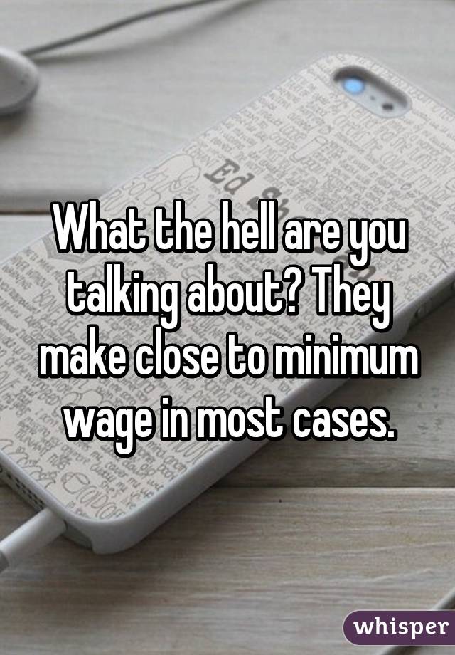 What the hell are you talking about? They make close to minimum wage in most cases.