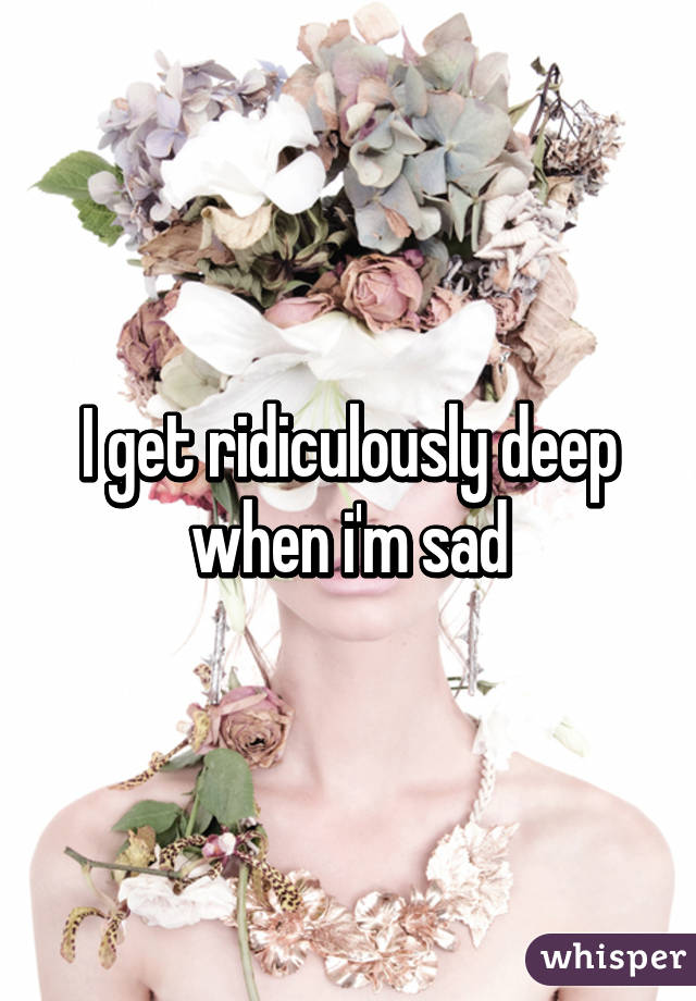 I get ridiculously deep when i'm sad