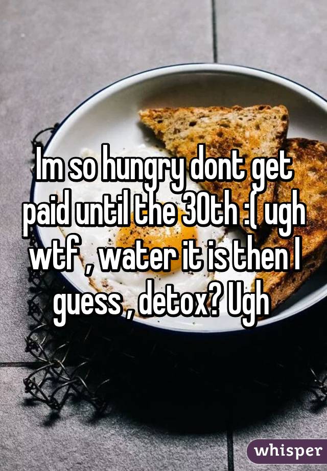 Im so hungry dont get paid until the 30th :( ugh wtf , water it is then I guess , detox? Ugh 