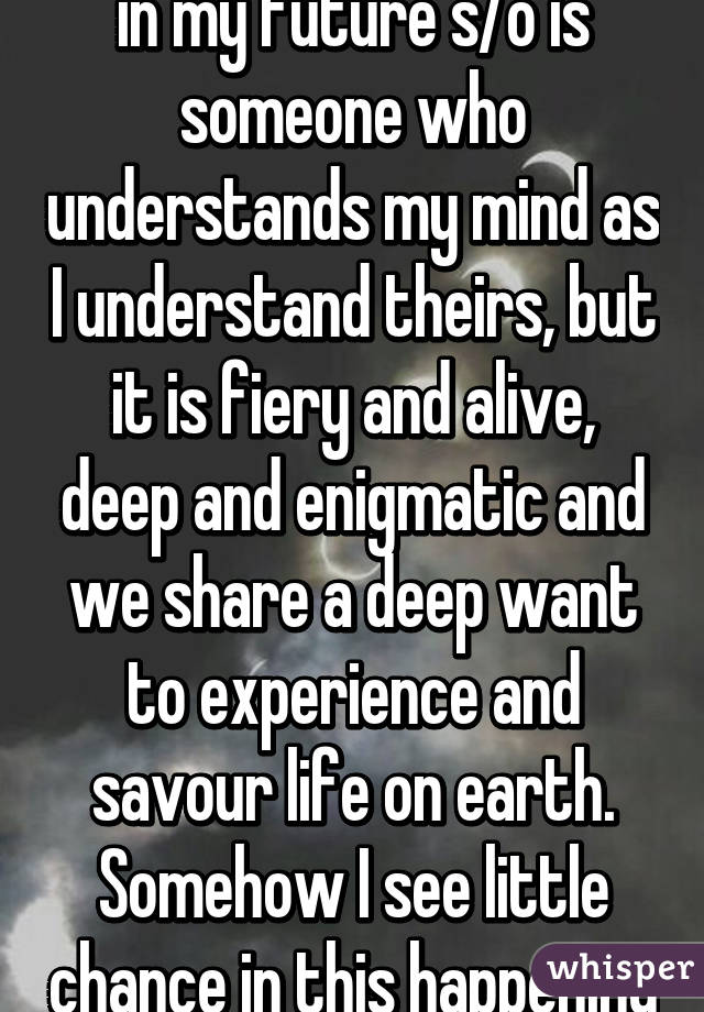 I guess all I really want in my future s/o is someone who understands my mind as I understand theirs, but it is fiery and alive, deep and enigmatic and we share a deep want to experience and savour life on earth. Somehow I see little chance in this happening (21 f) 